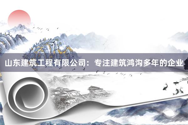 山东建筑工程有限公司：专注建筑鸿沟多年的企业