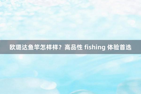 欧璐达鱼竿怎样样？高品性 fishing 体验首选
