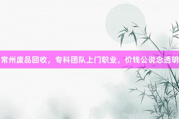 常州废品回收，专科团队上门职业，价钱公说念透明